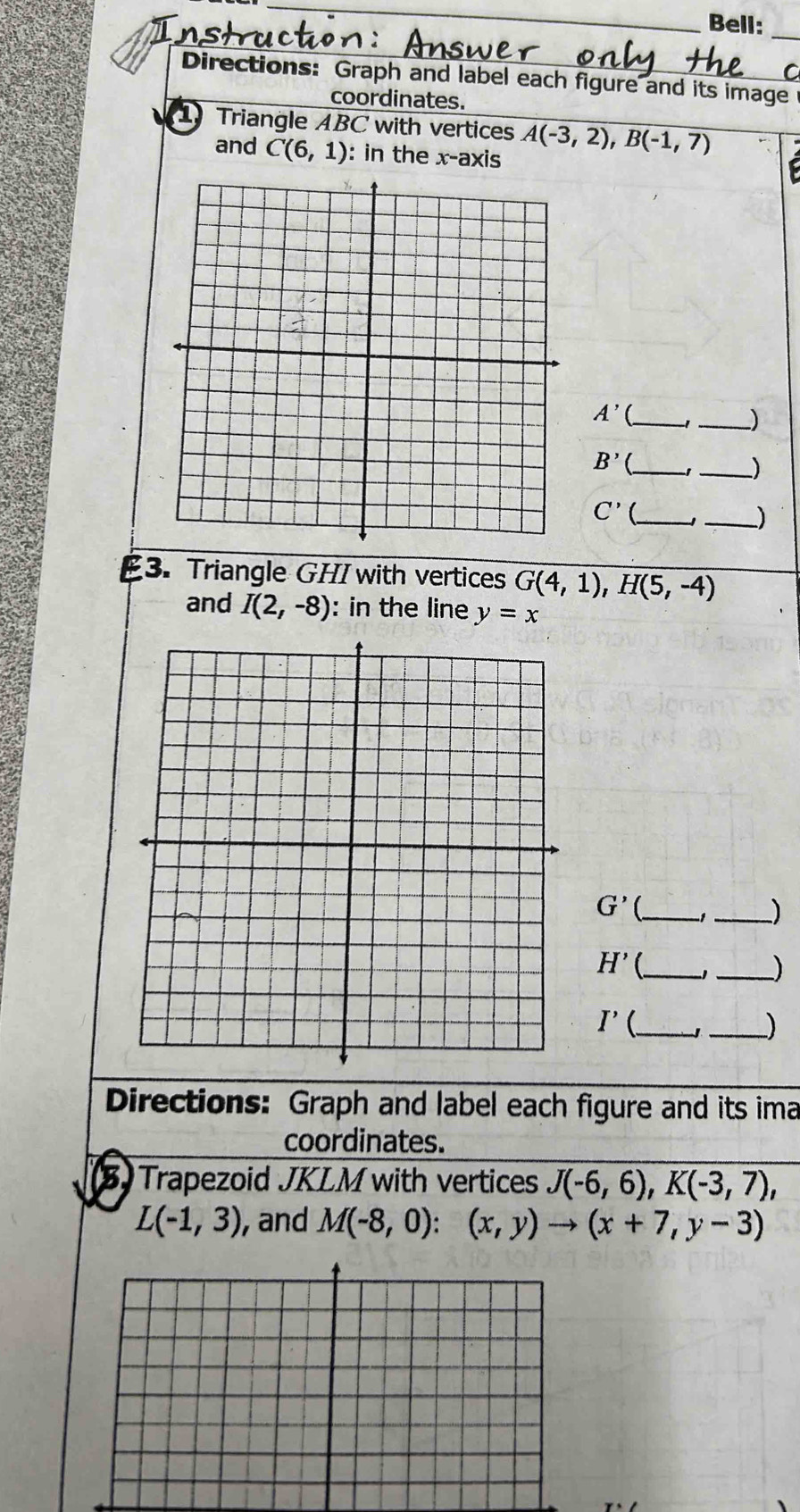 Bell: 
_ 
C 
Directions: Graph and label each figure and its image 
coordinates. 
Triangle ABC with vertices A(-3,2), B(-1,7)
and C(6,1) : in the x-axis 
_ A'
_)
B' _ 
_)
C' _ 
_) 
3. Triangle GHI with vertices G(4,1), H(5,-4)
and I(2,-8) : in the line y=x
G' _ 
_)
H' _1_ ) 
_
I'( _ 
Directions: Graph and label each figure and its ima 
coordinates. 
B Trapezoid JKLM with vertices J(-6,6), K(-3,7),
L(-1,3) , and M(-8,0):(x,y)to (x+7,y-3)