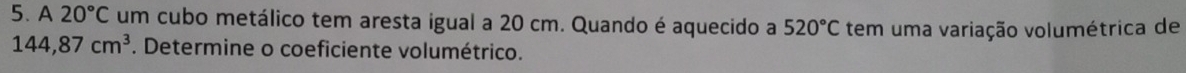 A20°C um cubo metálico tem aresta igual a 20 cm. Quando é aquecido a 520°C tem uma variação volumétrica de
144,87cm^3. Determine o coeficiente volumétrico.