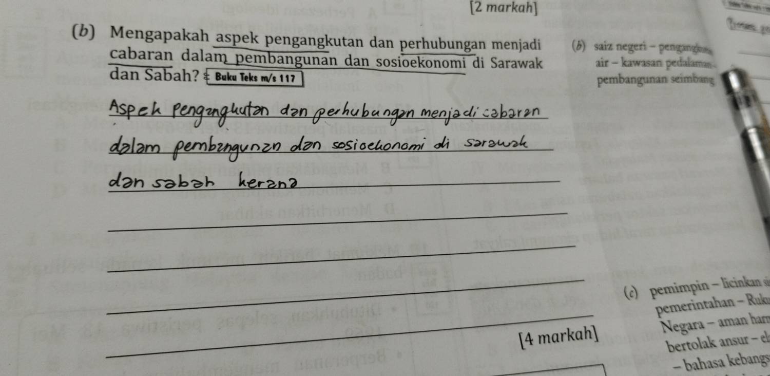 [2 markah] 
(b) Mengapakah aspek pengangkutan dan perhubungan menjadi (b) saiz negeri - pengangh 
cabaran dalam pembangunan dan sosioekonomi di Sarawak air - kawasan pedalaman 
dan Sabah? ‡ Buku Teks m/s 117
pembangunan seimbang 
_ 
_ 
_ 
_ 
_ 
_ 
c pemimpi icinkan 
_ 
pemerintahan - Rukn 
[4 markah] Negara - aman har 
bertolak ansur - 
- bahasa kebangs