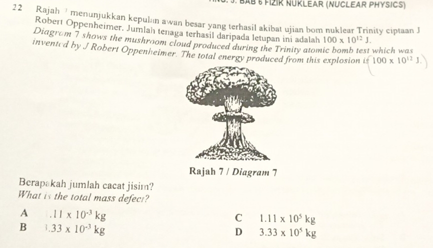 BAΒ 6 FIZIK NUKLEAR (NUCLEAR PHYSICS)
22 Rajah menunjukkan kepulan awan besar yang terhasil akibat ujian bom nuklear Trinity ciptaan J
Robert Oppenheimer. Jumlah tenaga terhasil daripada letupan ini adalah 100* 10^(12)J. 
Diagram 7 shows the mushroom cloud produced during the Trinity atom
which was
invented by J Robert Oppenheimer. The total energy produced from this explosion | $100* 10^(12)J. 
Rajah 7 / Diagram 7
Berapakah jumlah cacat jisim?
What is the total mass defect?
A 11* 10^(-3)kg
C 1.11* 10^5kg
B 3.33* 10^(-3)kg
D 3.33* 10^5kg