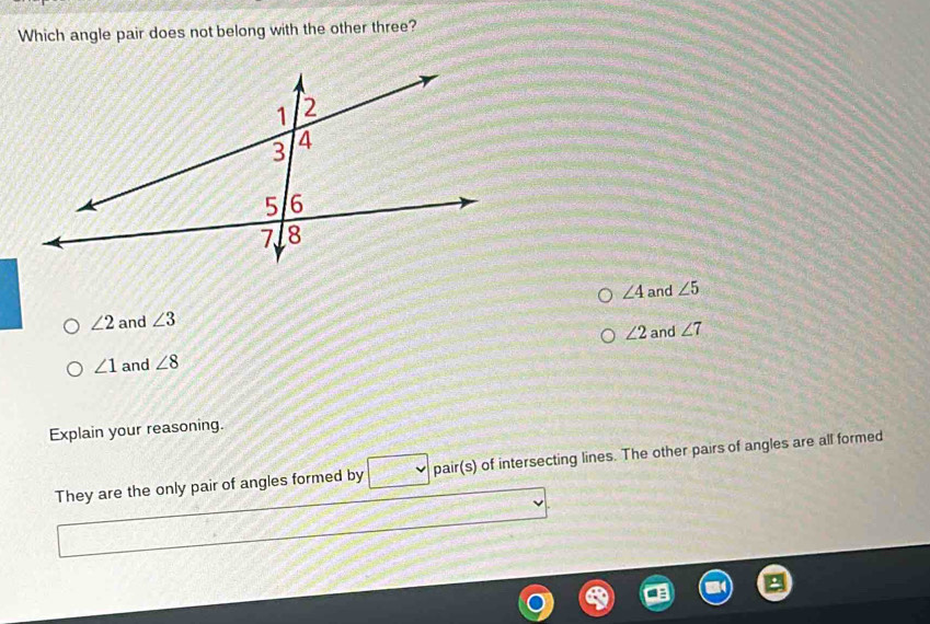 Which angle pair does not belong with the other three?
∠ 4
∠ 2 and ∠ 3 and ∠ 5
∠ 1 and ∠ 8 ∠ 2 and ∠ 7
Explain your reasoning.
They are the only pair of angles formed by pair(s) of intersecting lines. The other pairs of angles are all formed