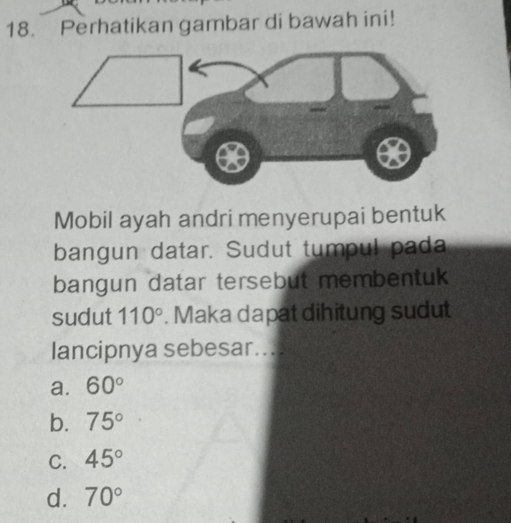 Perhatikan gambar di bawah ini!
Mobil ayah andri menyerupai bentuk
bangun datar. Sudut tumpul pada
bangun datar tersebut membentuk 
sudut 110°. Maka dapat dihitung sudut
lancipnya sebesar....
a. 60°
b. 75°
C. 45°
d. 70°