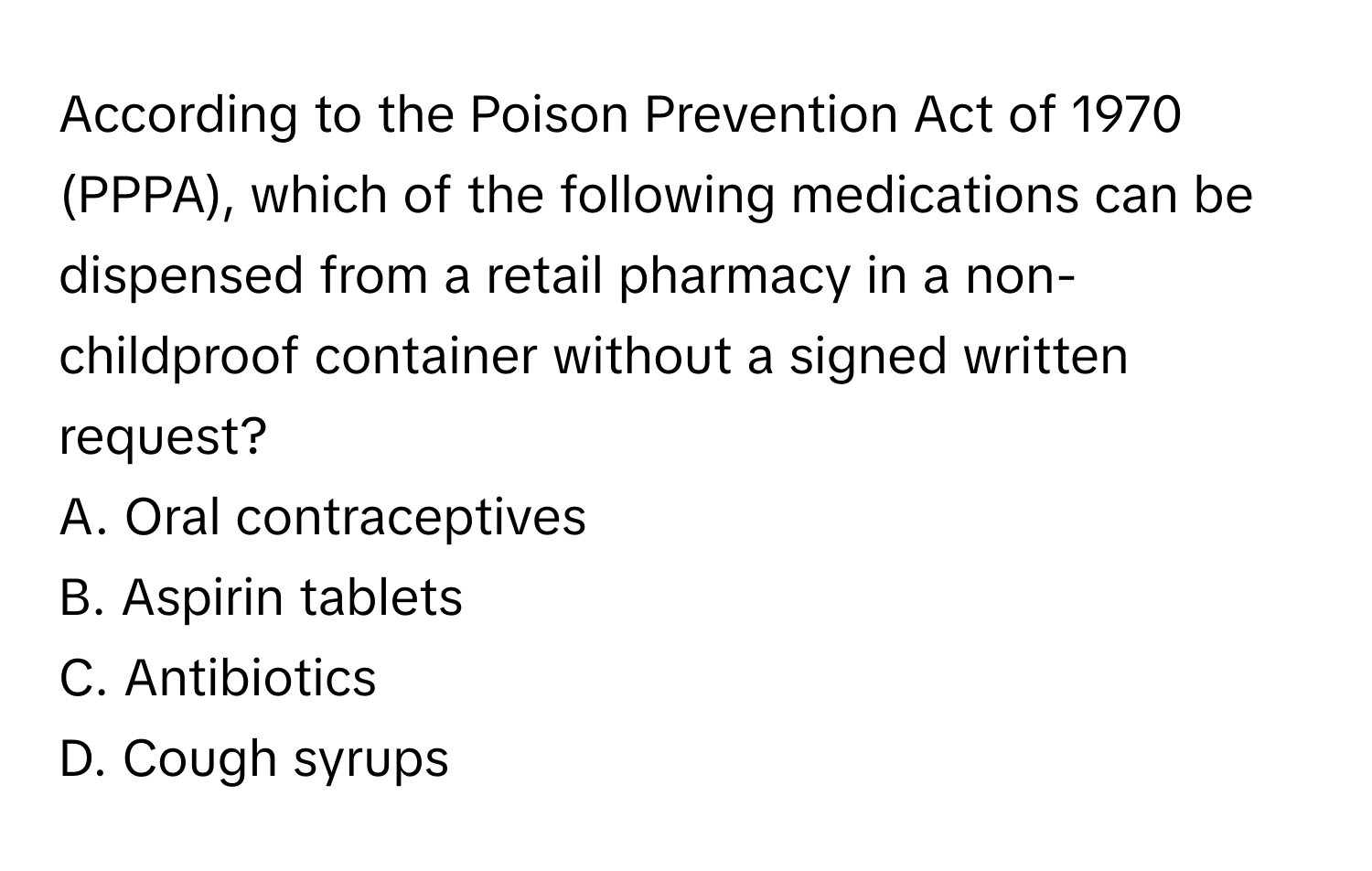 According to the Poison Prevention Act of 1970 (PPPA), which of the following medications can be dispensed from a retail pharmacy in a non-childproof container without a signed written request?

A. Oral contraceptives 
B. Aspirin tablets 
C. Antibiotics 
D. Cough syrups