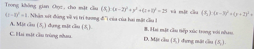 Trong không gian Oxyz, cho mặt cầu (S_1):(x-2)^2+y^2+(z+1)^2=25 và mặt cau (S_2):(x-3)^2+(y+2)^2+
(z-1)^2=1 Nhận xét đúng về vị trí tương đối của của hai mặt cầu l
A. Mặt cầu (S_2) đựng mặt cầu (S_1). B. Hai mặt cầu tiếp xúc trong với nhau.
C. Hai mặt cầu trùng nhau. D. Mặt cầu (S_1) đựng mặt cầu (S_2).