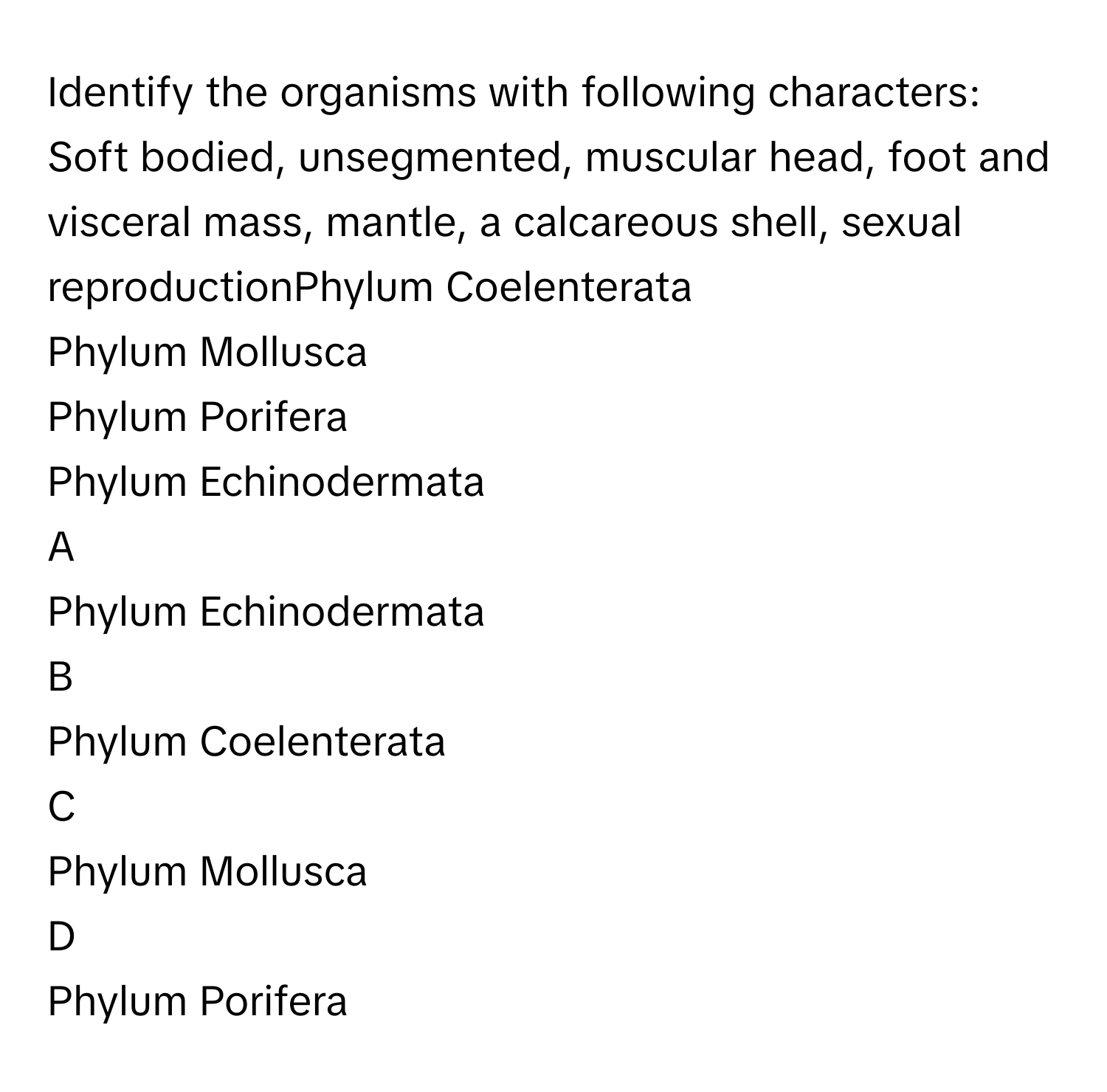 Identify the organisms with following characters:
Soft bodied, unsegmented, muscular head, foot and visceral mass, mantle, a calcareous shell, sexual reproductionPhylum Coelenterata
Phylum Mollusca
Phylum Porifera
Phylum Echinodermata

A  
Phylum Echinodermata 


B  
Phylum Coelenterata 


C  
Phylum Mollusca 


D  
Phylum Porifera