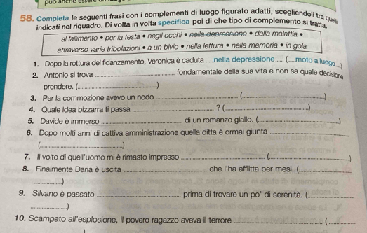 puó anche esser 
58. Completa le seguenti frasi con i complementi di luogo figurato adatti, scegliendoli tra que 
indicati nel riquadro. Di volta in volta specifica poi di che tipo di complemento si tratt 
al fallimento • per la testa • negli occhi • nella depressione • dalla malattia 
attraverso varie tribolazioni • a un bivio • nella lettura • nella memoria • in gola 
1. Dopo la rottura del fidanzamento, Veronica è capresta ......nella deapressione ...... (.....moto a luogo 
2. Antonio si trova _fondamentale della sua vita e non sa quale decisione 
prendere.(_ 
3. Per la commozione avevo un nodo_ 
_ 
4. Quale idea bizzarra ti passa _? (_ 
5. Davide è immerso _di un romanzo giallo. (._ 

6. Dopo molti anni di cattiva amministrazione quella ditta è ormai giunta_ 
_..] 
7. Il volto di quell'uomo mi è rimasto impresso_ l._ 

8. Finalmente Daria è uscita _ che I'ha afflitta per mesi. _ 
_ 
9. Silvano è passato _prima di trovare un po' di serenità. (._ 
_..) 
10. Scampato all'esplosione, il povero ragazzo aveva il terrore _ _