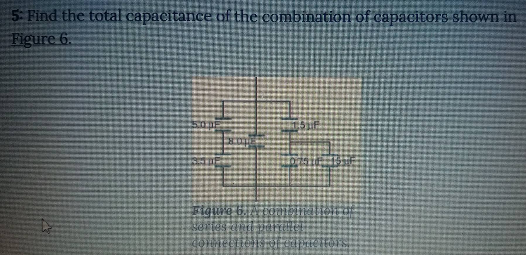 5: Find the total capacitance of the combination of capacitors shown in 
Figure 6. 
Figure 6. A combination of 
series and parallel 
connections of capacitors.