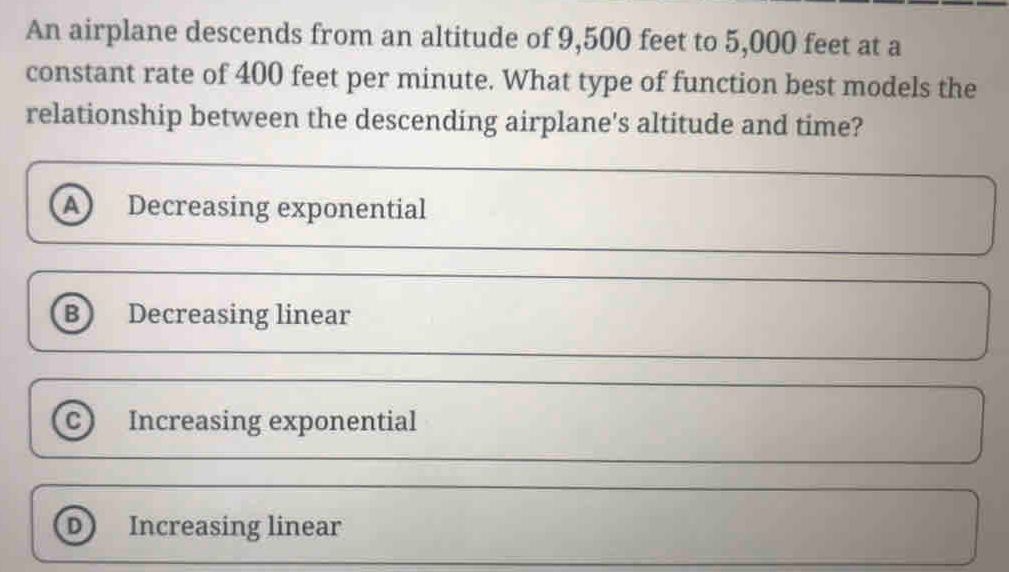 An airplane descends from an altitude of 9,500 feet to 5,000 feet at a
constant rate of 400 feet per minute. What type of function best models the
relationship between the descending airplane's altitude and time?
A Decreasing exponential
B Decreasing linear
C Increasing exponential
D Increasing linear