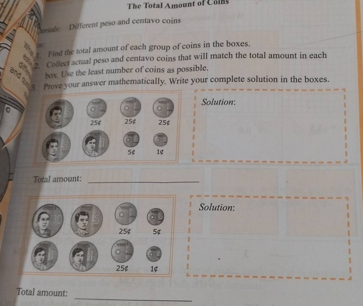 The Total Amount of Colns 
Cerials: Different peso and centavo coins 
1. Find the total amount of each group of coins in the boxes. 
2. Collect actual peso and centavo coins that will match the total amount in each 
box. Use the least number of coins as possible. 
and ou 
3. Prove your answer mathematically. Write your complete solution in the boxes. 
Solution: 
Total amount:_ 
Solution: 
_ 
Total amount: