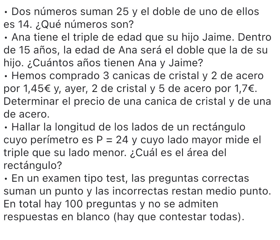 • Dos números suman 25 y el doble de uno de ellos 
es 14. ¿Qué números son? 
• Ana tiene el triple de edad que su hijo Jaime. Dentro 
de 15 años, la edad de Ana será el doble que la de su 
hijo. ¿Cuántos años tienen Ana y Jaime? 
• Hemos comprado 3 canicas de cristal y 2 de acero 
por 1,45€ y, ayer, 2 de cristal y 5 de acero por 1,7€. 
Determinar el precio de una canica de cristal y de una 
de acero. 
• Hallar la longitud de los lados de un rectángulo 
cuyo perímetro es P=24 y cuyo lado mayor mide el 
triple que su lado menor. ¿Cuál es el área del 
rectángulo? 
• En un examen tipo test, las preguntas correctas 
suman un punto y las incorrectas restan medio punto. 
En total hay 100 preguntas y no se admiten 
respuestas en blanco (hay que contestar todas).