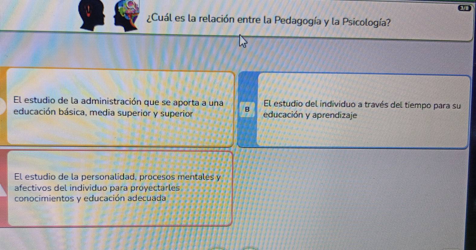 Cuál es la relación entre la Pedagogía y la Psicología?
El estudio de la administración que se aporta a una El estudio del individuo a través del tiempo para su
B
educación básica, media superior y superior educación y aprendizaje
El estudio de la personalidad, procesos mentales y
afectivos del individuo para proyectarles
conocimientos y educación adecuada