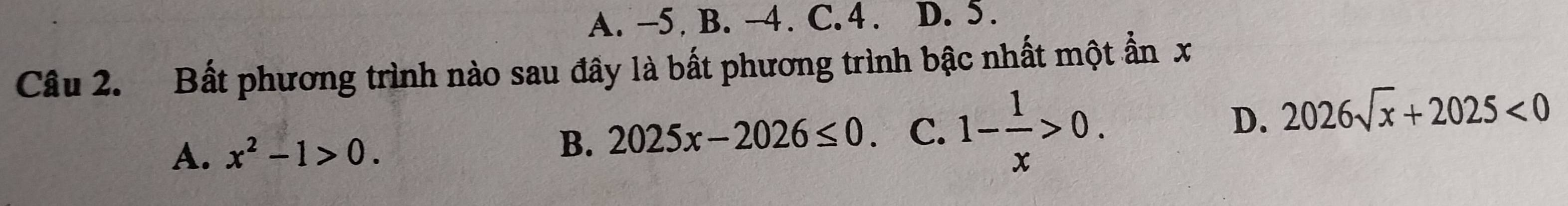 A. -5 B. −4. C. 4. D. 5.
Câu 2. Bất phương trình nào sau đây là bất phương trình bậc nhất một ẩn x
D. 2026sqrt(x)+2025<0</tex>
A. x^2-1>0.
B. 2025x-2026≤ 0 C. 1- 1/x >0.