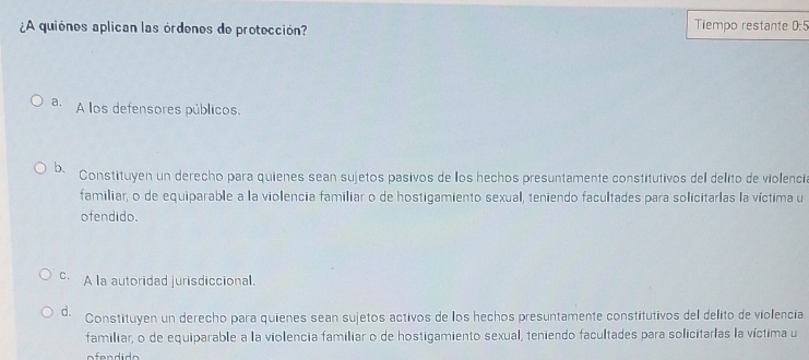 ¿A quiónes aplican las órdenos de protección?
Tiempo restante 0:5
a. A los defensores públicos,
b. Constituyen un derecho para quienes sean sujetos pasivos de los hechos presuntamente constitutivos del delito de violencia
familiar, o de equiparable a la violencia familiar o de hostigamiento sexual, teniendo facultades para solicitarlas la víctima u
ofendido.
c. A la autoridad jurisdiccional.
d. Constituyen un derecho para quienes sean sujetos activos de los hechos presuntamente constitutivos del delito de violencia
familiar, o de equiparable a la violencia familiar o de hostigamiento sexual, teniendo facultades para solicitarlas la víctima u