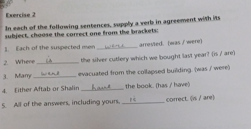 In each of the following sentences, supply a verb in agreement with its 
subject, choose the correct one from the brackets: 
1. Each of the suspected men _arrested. (was / were) 
2. Where _the silver cutlery which we bought last year? (is / are) 
3. Many_ evacuated from the collapsed building. (was / were) 
4. Either Aftab or Shalin _the book. (has / have) 
5. All of the answers, including yours, _correct. (is / are)