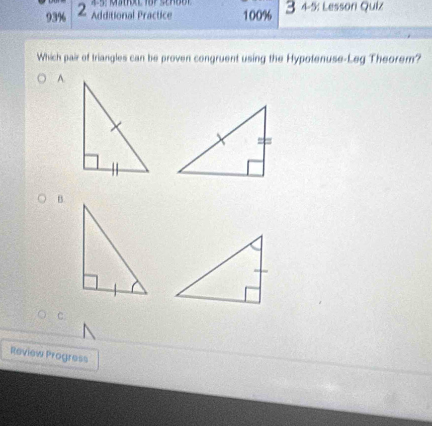 Mathxt für School 
93% 2 Additional Practice 100% 3 4-5: Lesson Quiz 
Which pair of triangles can be proven congruent using the Hypotenuse-Leg Theorem? 
A. 
B. 
C. 
Review Progress