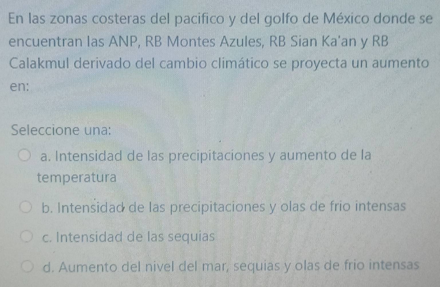 En las zonas costeras del pacifico y del golfo de México donde se
encuentran las ANP, RB Montes Azules, RB Sian Ka’an y RB
Calakmul derivado del cambio climático se proyecta un aumento
en:
Seleccione una:
a. Intensidad de las precipitaciones y aumento de la
temperatura
b. Intensidad de las precipitaciones y olas de frio intensas
c. Intensidad de las sequias
d. Aumento del nivel del mar, sequias y olas de frio intensas