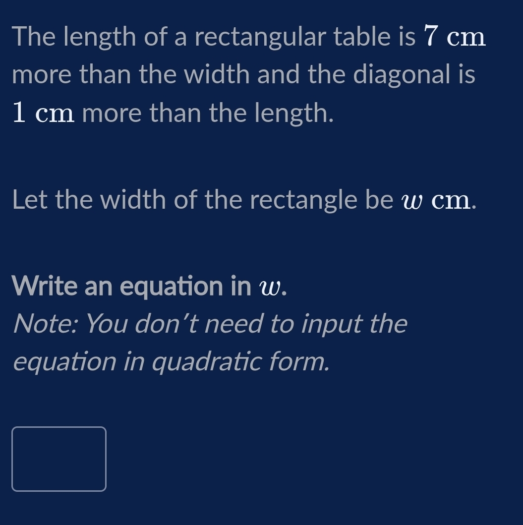 The length of a rectangular table is 7 cm
more than the width and the diagonal is
1 cm more than the length. 
Let the width of the rectangle be w cm. 
Write an equation in w. 
Note: You don’t need to input the 
equation in quadratic form.