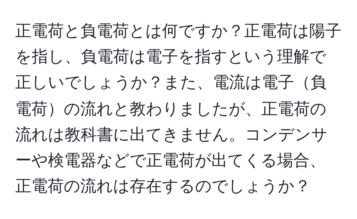 正電荷と負電荷とは何ですか？正電荷は陽子を指し、負電荷は電子を指すという理解で正しいでしょうか？また、電流は電子負電荷の流れと教わりましたが、正電荷の流れは教科書に出てきません。コンデンサーや検電器などで正電荷が出てくる場合、正電荷の流れは存在するのでしょうか？