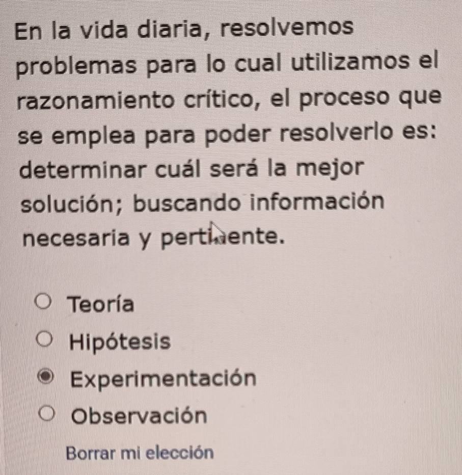 En la vida diaria, resolvemos
problemas para lo cual utilizamos el
razonamiento crítico, el proceso que
se emplea para poder resolverlo es:
determinar cuál será la mejor
solución; buscando información
necesaria y pertiente.
Teoría
Hipótesis
Experimentación
Observación
Borrar mi elección