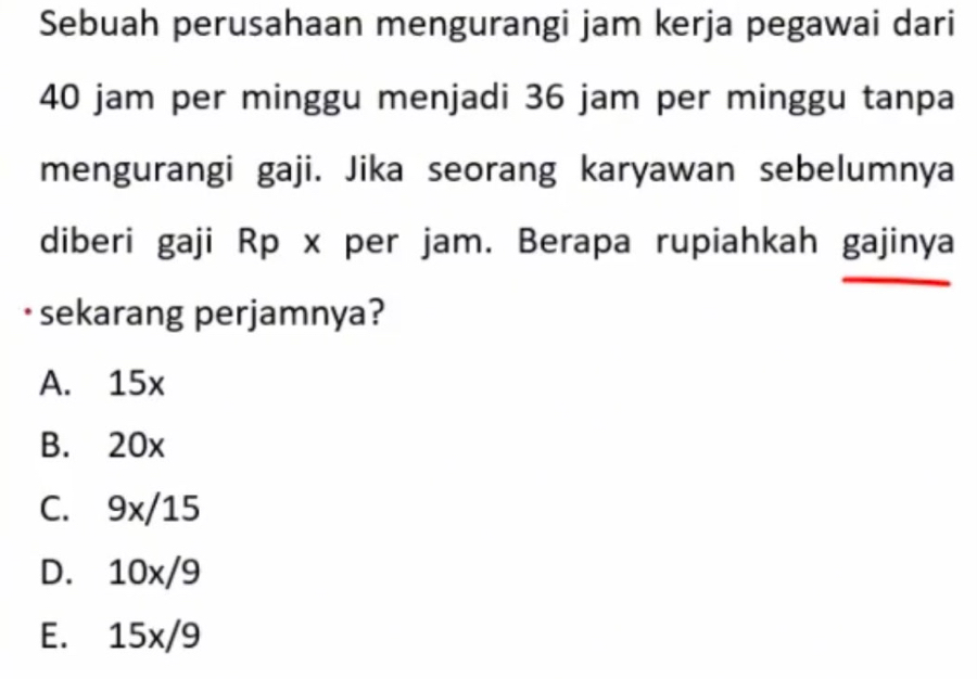 Sebuah perusahaan mengurangi jam kerja pegawai dari
40 jam per minggu menjadi 36 jam per minggu tanpa
mengurangi gaji. Jika seorang karyawan sebelumnya
diberi gaji Rp x per jam. Berapa rupiahkah gajinya
· sekarang perjamnya?
A. 15x
B. 20x
C. 9x/15
D. 10x/9
E. 15x/9