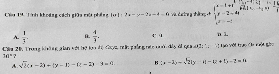 Tính khoảng cách giữa mặt phẳng (α) : 2x-y-2z-4=0 và đường thẳng d: beginarrayl x=1+t^(frac 1,-1,2) y=2+4t.^_3)(3,)-4 z=-tendarray.  
A.  1/3 .  4/3 . C. 0. D. 2.
B.
Câu 20. Trong không gian với hệ tọa độ Oxyz, mặt phẳng nào dưới đây đi qua A(2;1;-1) tạo với trục Oz một góc
30° ?
A. sqrt(2)(x-2)+(y-1)-(z-2)-3=0. B. (x-2)+sqrt(2)(y-1)-(z+1)-2=0.