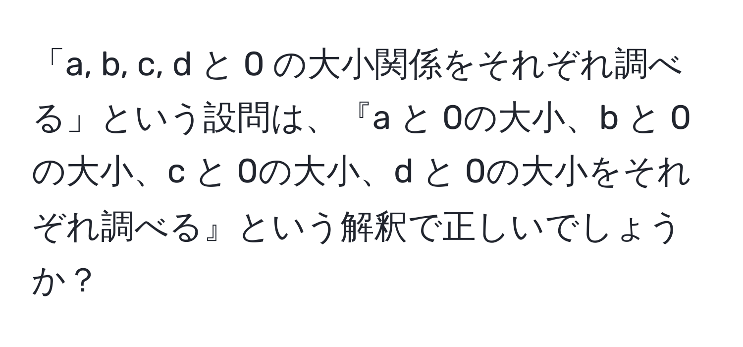 「a, b, c, d と 0 の大小関係をそれぞれ調べる」という設問は、『a と 0の大小、b と 0の大小、c と 0の大小、d と 0の大小をそれぞれ調べる』という解釈で正しいでしょうか？