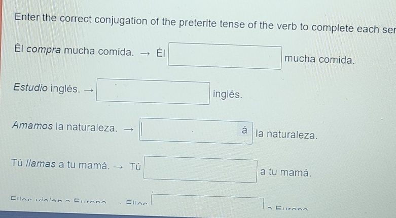 Enter the correct conjugation of the preterite tense of the verb to complete each ser 
Él compra mucha comida. Él □ mucha comida. 
Estudio inglés. □ ingle S. 
Amamos la naturaleza. □ a la naturaleza. 
Tú llamas a tu mamá. → Tú □ a tu mamá. 
CⅡ 
Ellae □ = ：