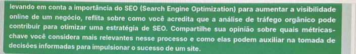 levando em conta a importância do SEO (Search Engine Optimization) para aumentar a visibilidade 
online de um negócio, reflita sobre como você acredita que a análise de tráfego orgânico pode 
contribuir para otimizar uma estratégia de SEO. Compartilhe sua opinião sobre quais métricas- 
chave você considera mais relevantes nesse processo e como elas podem auxiliar na tomada de 
decisões informadas para impulsionar o sucesso de um site.