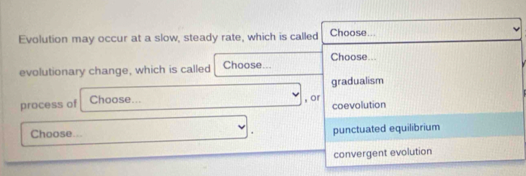 Evolution may occur at a slow, steady rate, which is called Choose...
Choose...
evolutionary change, which is called Choose...
gradualism
process of Choose... , or
coevolution
Choose... .
punctuated equilibrium
convergent evolution
