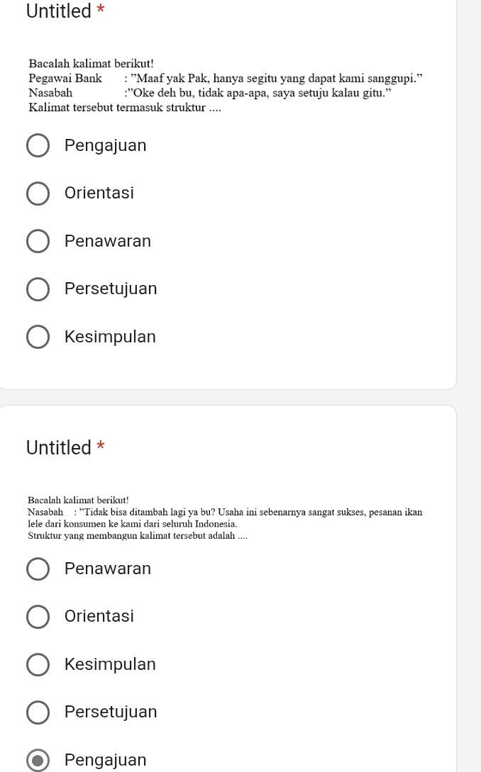 Untitled *
Bacalah kalimat berikut!
Pegawai Bank : ''Maaf yak Pak, hanya segitu yang dapat kami sanggupi.''
Nasabah :”Oke deh bu, tidak apa-apa, saya setuju kalau gitu.”
Kalimat tersebut termasuk struktur ....
Pengajuan
Orientasi
Penawaran
Persetujuan
Kesimpulan
Untitled *
Bacalah kalimat berikut!
Nasabah : ''Tidak bisa ditambah lagi ya bu? Usaha ini sebenarnya sangat sukses, pesanan ikan
lele dari konsumen ke kami dari seluruh Indonesia.
Struktur yang membangun kalimat tersebut adalah ....
Penawaran
Orientasi
Kesimpulan
Persetujuan
Pengajuan