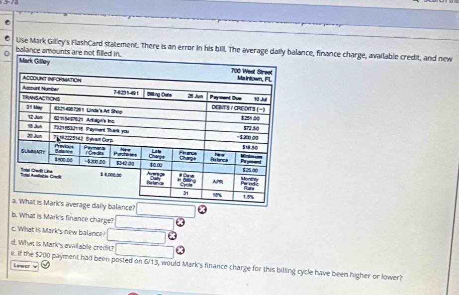 Use Mark Gilley's FlashCard statement. There is an error in his bill. The average daance, finance charge, available credit, and new 
balance amoun 
b. What is Mark's finance charge? 
c. What is Mark's new balance? 
d. What is Mark's available credit? 
e. If the $200 payment had been posted on 6/13, would Mark's finance charge for this billing cycle have been higher or lower? 
Lower