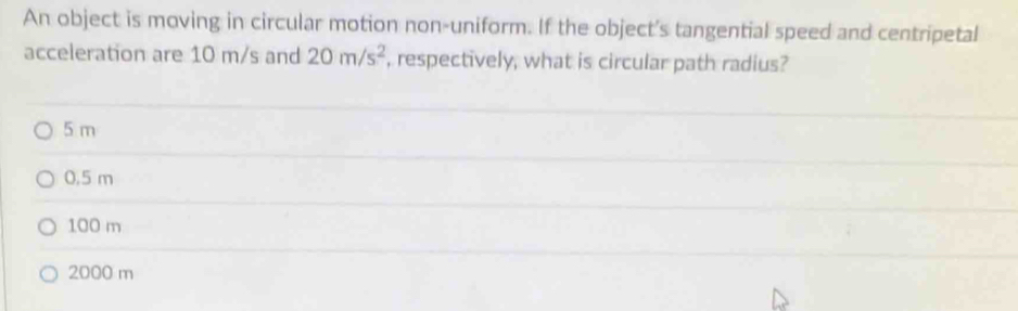 An object is moving in circular motion non-uniform. If the object's tangential speed and centripetal
acceleration are 10 m/s and 20m/s^2 , respectively, what is circular path radius?
5 m
0.5 m
100 m
2000 m