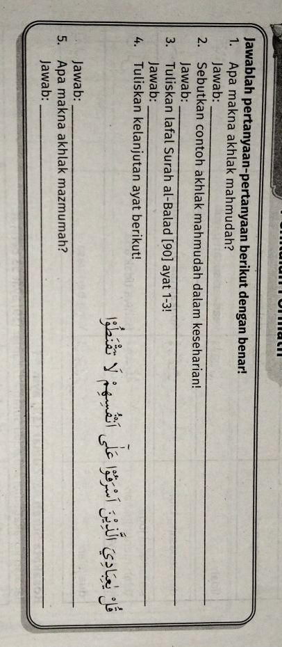 Jawablah pertanyaan-pertanyaan berikut dengan benar! 
1. Apa makna akhlak mahmudah? 
_ 
Jawab: 
2. Sebutkan contoh akhlak mahmudah dalam keseharian! 
_ 
Jawab: 
3. Tuliskan lafal Surah al-Balad [ 90 ] ayat 1-3! 
Jawab:_ 
4. Tuliskan kelanjutan ayat berikut! 
Jawab:_ 
5. Apa makna akhlak mazmumah? 
Jawab:_