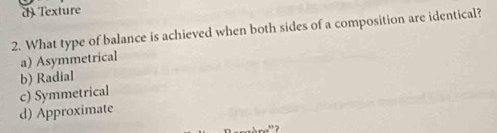 d) Texture
2. What type of balance is achieved when both sides of a composition are identical?
a) Asymmetrical
b) Radial
c) Symmetrical
d) Approximate