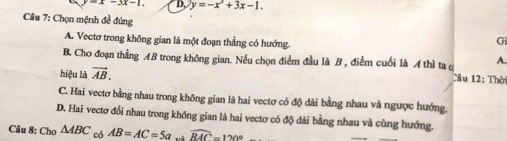 =x-3x-1. D. y=-x^3+3x-1. 
Câu 7: Chọn mệnh đề đúng
A. Vectơ trong không gian là một đoạn thẳng có hướng.
Gi
A.
B. Cho đoạn thẳng AB trong không gian. Nếu chọn điểm đầu là B , điểm cuối là A thì ta c Câu 12: Thời
hiệu là vector AB.
C. Hai vectơ bằng nhau trong không gian là hai vectơ có độ dài bằng nhau và ngược hướng.
D. Hai vectơ đổi nhau trong không gian là hai vectơ có độ dài bằng nhau và cùng hướng.
Câu 8: Cho △ ABC có AB=AC=5a widehat RAC=120°