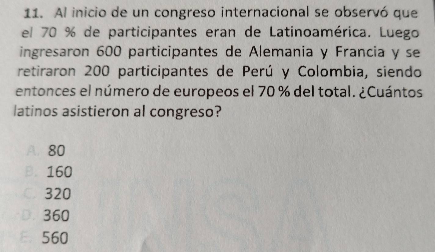 Al inicio de un congreso internacional se observó que
el 70 % de participantes eran de Latinoamérica. Luego
ingresaron 600 participantes de Alemania y Francia y se
retiraron 200 participantes de Perú y Colombia, siendo
entonces el número de europeos el 70 % del total. ¿Cuántos
latinos asistieron al congreso?
A. 80
B. 160
C320
D. 360
E. 560