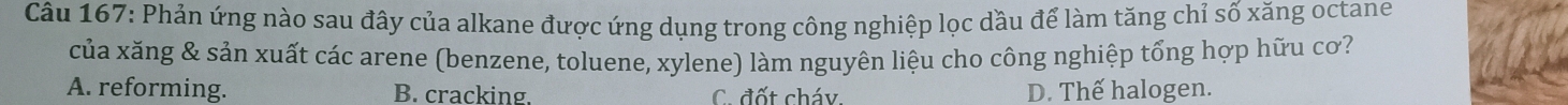 Phản ứng nào sau đây của alkane được ứng dụng trong công nghiệp lọc dầu để làm tăng chỉ số xăng octane
của xăng & sản xuất các arene (benzene, toluene, xylene) làm nguyên liệu cho công nghiệp tổng hợp hữu cơ?
A. reforming. B. cracking. C. đốt cháy. D. Thế halogen.