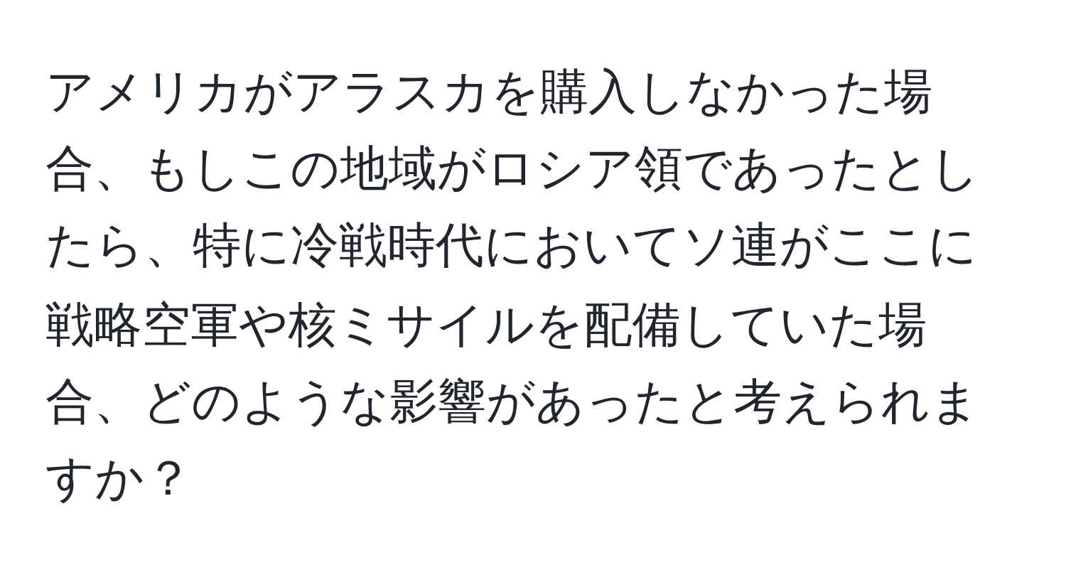 アメリカがアラスカを購入しなかった場合、もしこの地域がロシア領であったとしたら、特に冷戦時代においてソ連がここに戦略空軍や核ミサイルを配備していた場合、どのような影響があったと考えられますか？