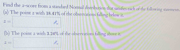 Find the z-score from a standard Normal distribution that satishies each of the following statements. 
(a) The point z with 18.41% of the observations falling below it.
z=□
(b) The point z with 3.24% of the observations falling above it.
z=□