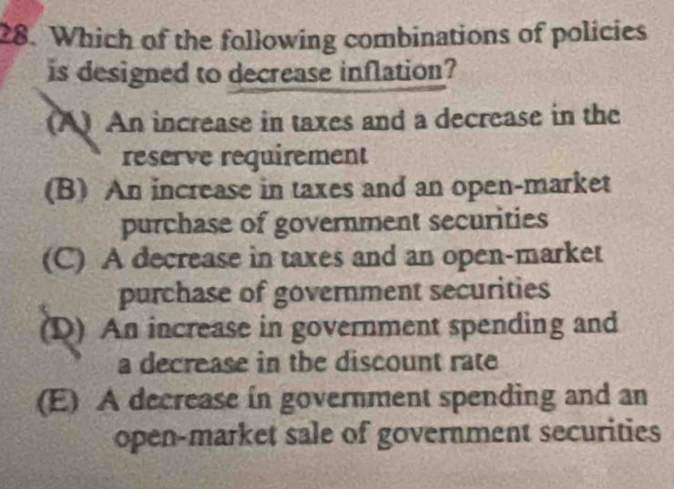 Which of the following combinations of policies
is designed to decrease inflation?
(A) An increase in taxes and a decrease in the
reserve requirement
(B) An increase in taxes and an open-market
purchase of government securities
(C) A decrease in taxes and an open-market
purchase of government securities
(D) An increase in government spending and
a decrease in the discount rate
(E) A decrease in government spending and an
open-market sale of government securities