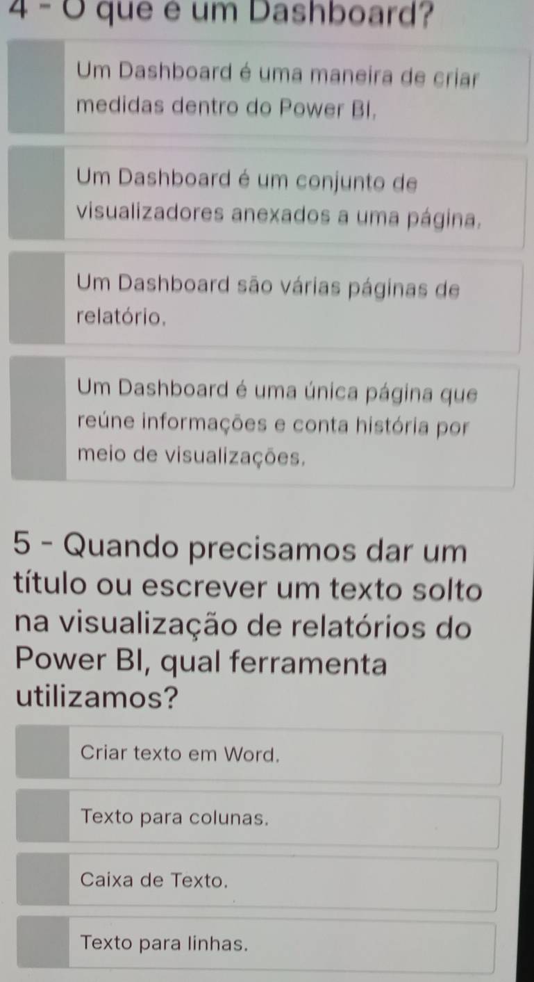 que é um Dashboard?
Um Dashboard é uma maneira de criar
medidas dentro do Power BI.
Um Dashboard é um conjunto de
visualizadores anexados a uma página.
Um Dashboard são várias páginas de
relatório.
Um Dashboard é uma única página que
reúne informações e conta história por
meio de visualizações.
5 - Quando precisamos dar um
título ou escrever um texto solto
na visualização de relatórios do
Power BI, qual ferramenta
utilizamos?
Criar texto em Word.
Texto para colunas.
Caixa de Texto.
Texto para linhas.