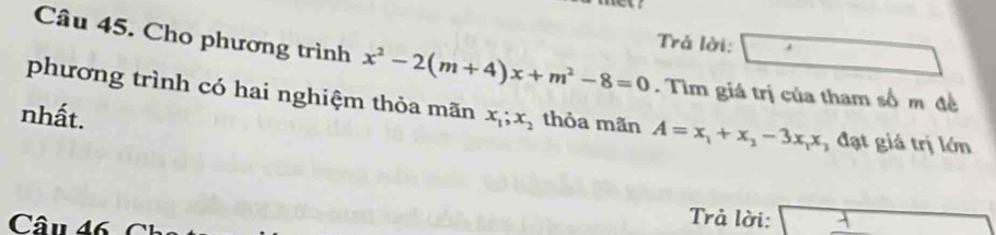 Trả lời: 
Câu 45. Cho phương trình x^2-2(m+4)x+m^2-8=0. Tìm giá trị của tham số m đề 
phương trình có hai nghiệm thỏa mãn 
nhất. x_1; x_2 thỏa mãn A=x_1+x_2-3x_1x đạt giá trị lớn 
Câu 46 C 
Trả lời: x+