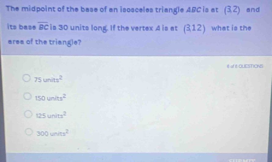 The midpoint of the base of an isosceles triangle ABC is at (3,2) and
its base overline BC is 30 units long. If the vertex 4 is at (3,12) what is the
area of the triangle?
6of 6 QUESTIONS
75units^2
150units^2
125units^2
300units^2