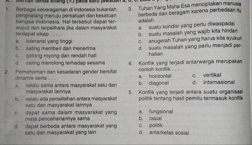 Beran tanda silang (×) pada satu jawaban a, b, c
3. Tuhan Yang Maha Esa menciptakan manusia
1. Berbagai keberagaman di Indonesia bukanlah berbeda dan beragam karena perbedaan itu
penghalang menuju persatuan dan kesatuan
bangsa Indonesia. Hal tersebut dapat ter- adalah . . . .
wujud dan terpelihara jika dalam masyarakat a. suatu kondisi yang perlu diwaspadai
terdapat sikap . . . .
b. suatu masalah yang wajib kita hindari
a. toleransi yang tinggi
c. anugerah Tuhan yang harus kita syukuri
b. saling memberi dan menerima d. suatu masalah yang perlu menjadi per-
c. gotong royong dan rendah hati hatian
d. saling menolong terhadap sesama 4. Konflik yang terjadi antarwarga merupakan
2. Pemahaman dan kesadaran gender bersifat contoh konflik . . . .
dinamis serta . . . . a. horizontal c. vertikal
a. selalu sama antara masyarakat satu dan b. diagonal d. internasional
masyarakat lainnya 5. Konflik yang terjadi antara suatu organisasi
b. selalu ada perselisihan antara masyarakat politik tentang hasil pemilu termasuk konflik
satu dan masyarakat lainnya
c. dapat sama dalam masyarakat yang a. fungsional
mata pencahariannya sama b. rasial
d. dapat berbeda antara masyarakat yang c. politik
satu dan masyarakat yang lain d. antarkelas sosial