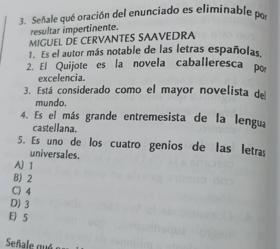 Señale qué oración del enunciado es eliminable por
resultar impertinente.
MIGUEL DE CERVANTES SAAVEDRA
1. Es el autor más notable de las letras españolas.
2. El Quijote es la novela caballeresca por
excelencia.
3. Está considerado como el mayor novelista del
mundo.
4. Es el más grande entremesista de la lengua
castellana.
5. Es uno de los cuatro genios de las letras
universales.
A 1
B 2
C) 4
D) 3
E) 5
Señale qué