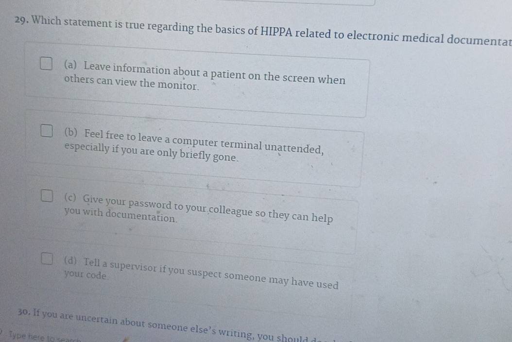 Which statement is true regarding the basics of HIPPA related to electronic medical documentat
(a) Leave information about a patient on the screen when
others can view the monitor.
(b) Feel free to leave a computer terminal unattended,
especially if you are only briefly gone.
(c) Give your password to your colleague so they can help
you with documentation.
(d) Tell a supervisor if you suspect someone may have used
your code
30. If you are n certain about someone else’s writing, you s oul 
Type here to sear