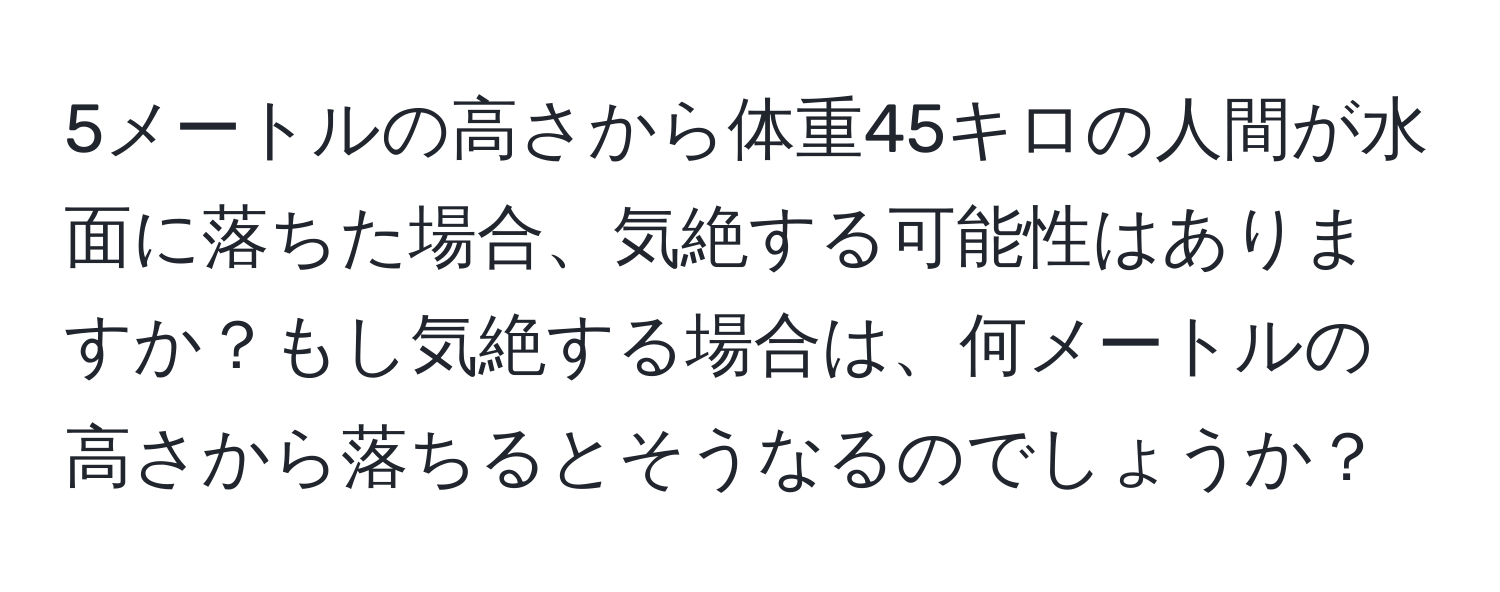 5メートルの高さから体重45キロの人間が水面に落ちた場合、気絶する可能性はありますか？もし気絶する場合は、何メートルの高さから落ちるとそうなるのでしょうか？