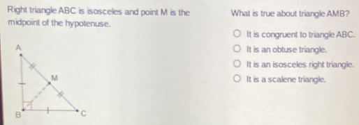 Right triangle ABC is isosceles and point M is the What is true about triangle AMB?
midpoint of the hypotenuse.
It is congruent to triangle ABC.
It is an obtuse triangle.
It is an isosceles right triangle.
It is a scalene triangle.