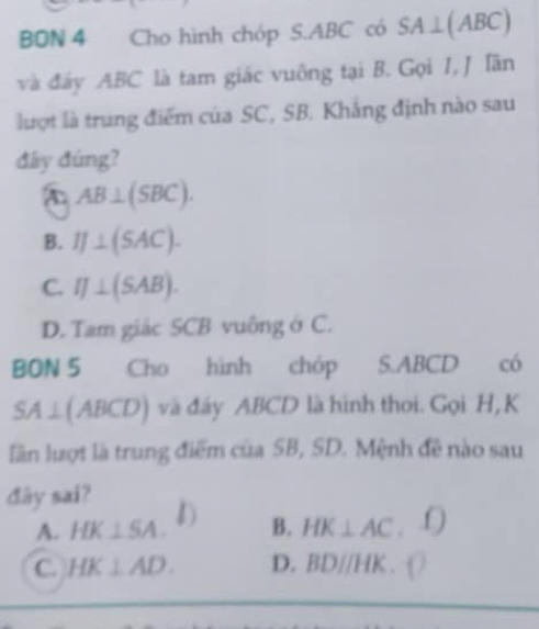 BON 4 Cho hình chóp S. ABC có SA⊥ (ABC)
và đáy ABC là tam giác vuông tại B. Gọi 1, J Tân
lượt là trung điểm của SC, SB. Khắng định nào sau
đây đúng?
AB⊥ (SBC).
B. IJ⊥ (SAC).
C. IJ⊥ (SAB).
D. Tam giác SCB vuông ở C.
BON 5 Cho hình chóp S. ABCD có
SA ∠ (ABCD) ) và đáy ABCD là hình thoi. Gọi H,K
lần lượt là trung điểm của SB, SD. Mệnh đề nào sau
đây sai? D B. HK⊥ AC.'O
A. HK⊥ SA.
C. HK⊥ AD. D. BDparallel HK