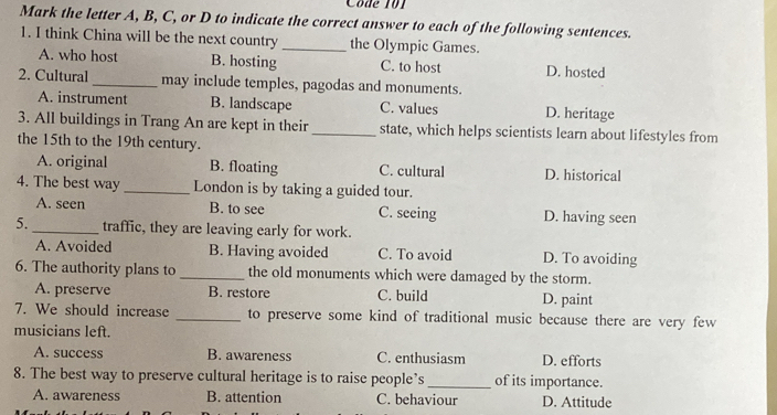 Côde 101
Mark the letter A, B, C, or D to indicate the correct answer to each of the following sentences.
1. I think China will be the next country _the Olympic Games.
A. who host B. hosting C. to host D. hosted
2. Cultural_ may include temples, pagodas and monuments.
A. instrument B. landscape C. values D. heritage
3. All buildings in Trang An are kept in their_ state, which helps scientists learn about lifestyles from
the 15th to the 19th century.
A. original B. floating C. cultural D. historical
4. The best way _London is by taking a guided tour.
A. seen B. to see C. seeing D. having seen
5._ traffic, they are leaving early for work.
A. Avoided B. Having avoided C. To avoid D. To avoiding
6. The authority plans to _the old monuments which were damaged by the storm.
A. preserve B. restore C. build D. paint
7. We should increase _to preserve some kind of traditional music because there are very few
musicians left.
A. success B. awareness C. enthusiasm D. efforts
8. The best way to preserve cultural heritage is to raise people’s _of its importance.
A. awareness B. attention C. behaviour D. Attitude